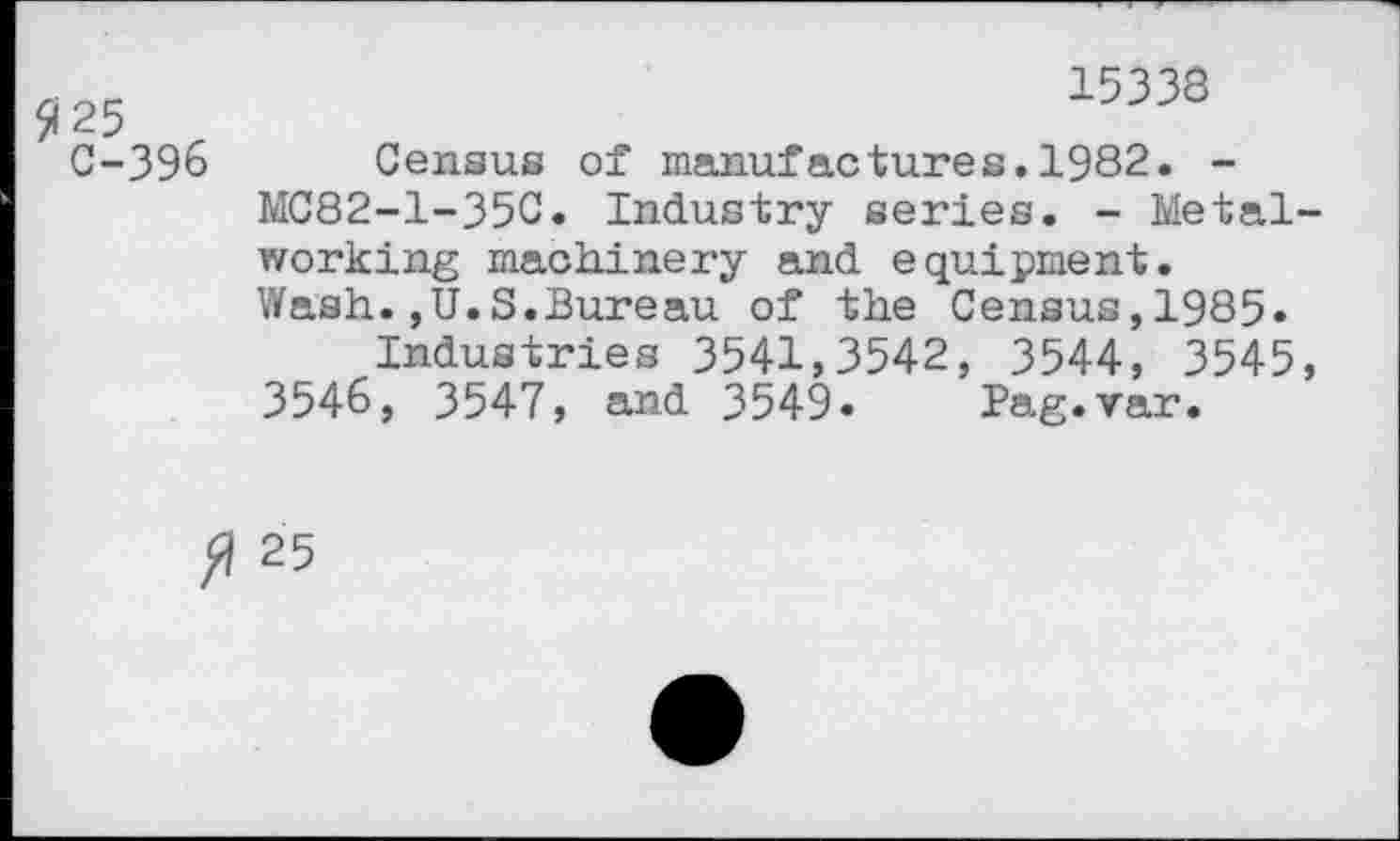 ﻿$25 r
C-396
15338
Census of manufactures.1982. -MC82-1-35C. Industry series. - Metalworking machinery and equipment. Wash.,U.S.Bureau of the Census,1985»
Industries 3541,3542, 3544, 3545, 3546, 3547, and 3549« Pag.var.
25